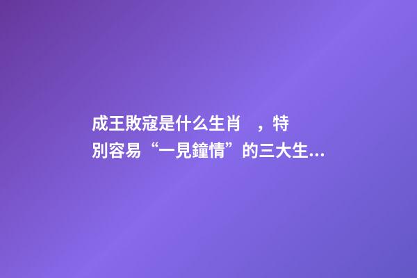 成王敗寇是什么生肖，特別容易“一見鐘情”的三大生肖!桃花運爆棚!